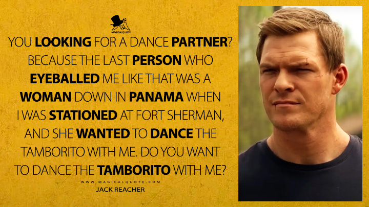 You looking for a dance partner? Because the last person who eyeballed me like that was a woman down in Panama when I was stationed at Fort Sherman, and she wanted to dance the tamborito with me. Do you want to dance the tamborito with me? - Jack Reacher (Reacher TV Quotes)