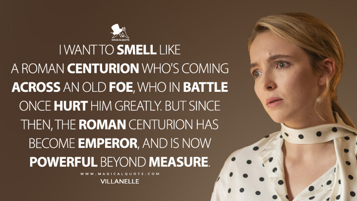 I want to smell like a Roman centurion who's coming across an old foe, who in battle once hurt him greatly. But since then, the Roman centurion has become emperor, and is now powerful beyond measure. - Villanelle (Killing Eve Quotes)
