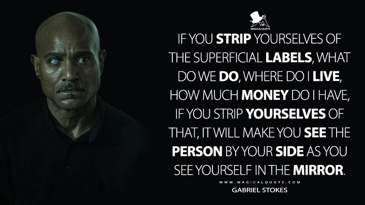 If you strip yourselves of the superficial labels, what do we do, where do I live, how much money do I have, if you strip yourselves of that, it will make you see the person by your side as you see yourself in the mirror. - Gabriel Stokes (The Walking Dead Quotes)