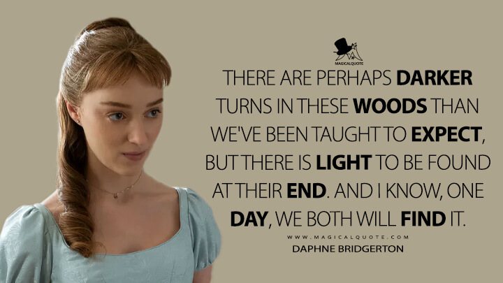 There are perhaps darker turns in these woods than we've been taught to expect, but there is light to be found at their end. And I know, one day, we both will find it. - Daphne Bridgerton (Netflix's Bridgerton Quotes)