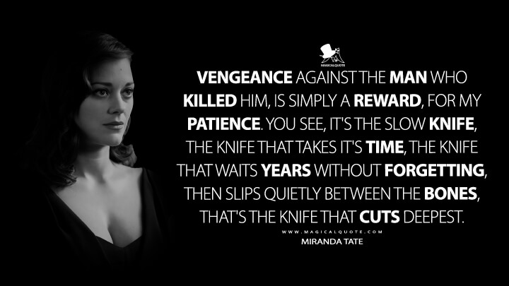 Vengeance against the man who killed him, is simply a reward, for my patience. You see, it's the slow knife, the knife that takes it's time, the knife that waits years without forgetting, then slips quietly between the bones, that's the knife that cuts deepest. - Miranda Tate (The Dark Knight Rises Quotes)