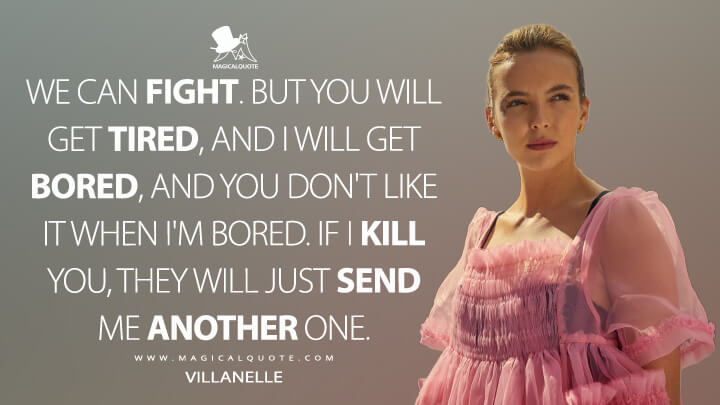 We can fight. But you will get tired, and I will get bored, and you don't like it when I'm bored. If I kill you, they will just send me another one. - Villanelle (Killing Eve Quotes)