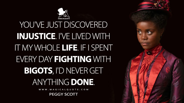 You've just discovered injustice. I've lived with it my whole life. If I spent every day fighting with bigots, I'd never get anything done. - Peggy Scott (The Gilded Age HBO Quotes)