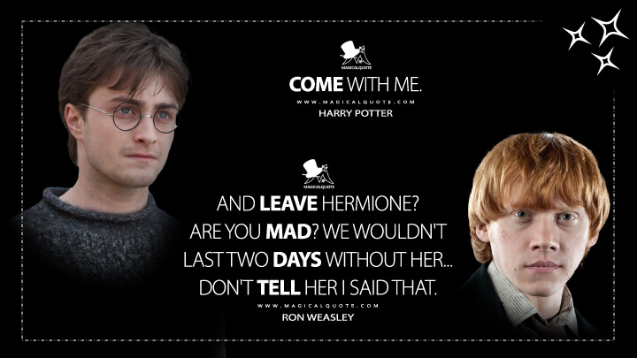 Come with me. - Harry Potter And leave Hermione? Are you mad? We wouldn't last two days without her... Don't tell her I said that. - Ron Weasley (Harry Potter and the Deathly Hallows: Part 1 Quotes)