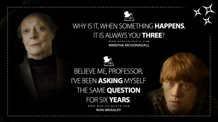 Why is it, when something happens, it is always you three? - Minerva McGonagall Believe me, Professor, I've been asking myself the same question for six years. - Ron Weasley (Harry Potter and the Half-Blood Prince Quotes)