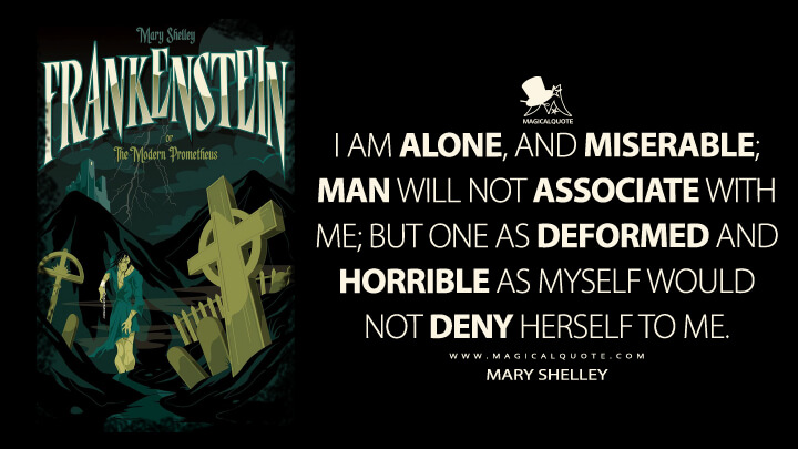 I am alone, and miserable; man will not associate with me; but one as deformed and horrible as myself would not deny herself to me. - Mary Shelley (Frankenstein; or, The Modern Prometheus Quotes)