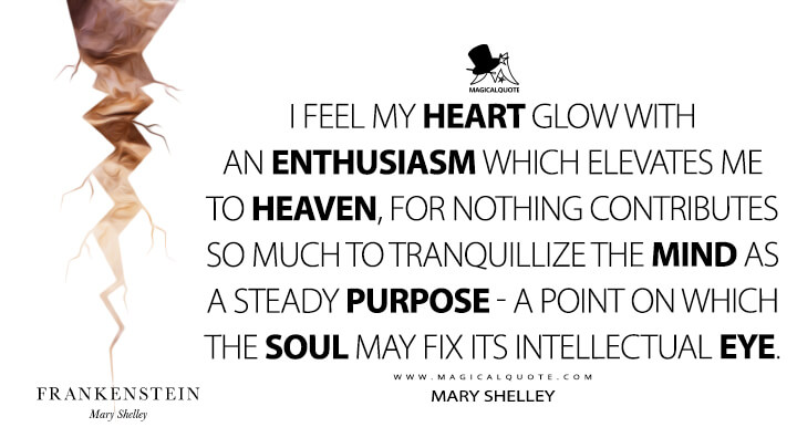 I feel my heart glow with an enthusiasm which elevates me to heaven, for nothing contributes so much to tranquillize the mind as a steady purpose - a point on which the soul may fix its intellectual eye. - Mary Shelley (Frankenstein; or, The Modern Prometheus Quotes)