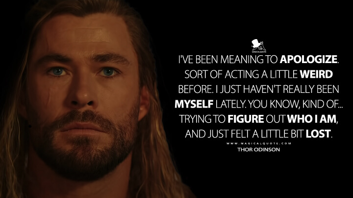 I've been meaning to apologize. Sort of acting a little weird before. I just haven't really been myself lately. You know, kind of... Trying to figure out who I am, and just felt a little bit lost. - Thor Odinson (Thor 4: Love and Thunder Quotes)