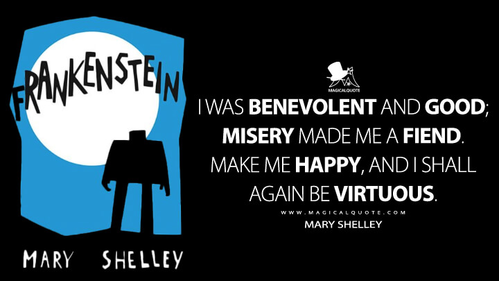 I was benevolent and good; misery made me a fiend. Make me happy, and I shall again be virtuous. - Mary Shelley (Frankenstein; or, The Modern Prometheus Quotes)