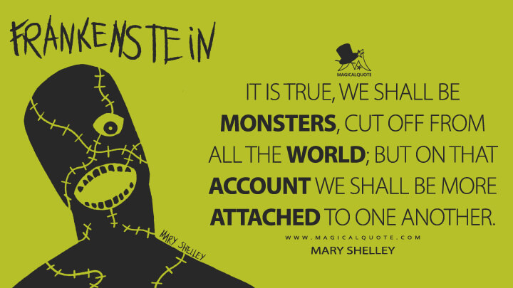 It is true, we shall be monsters, cut off from all the world; but on that account we shall be more attached to one another. - Mary Shelley (Frankenstein; or, The Modern Prometheus Quotes)