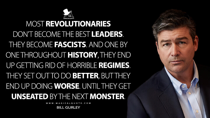 Most revolutionaries don't become the best leaders. They become fascists. And one by one throughout history, they end up getting rid of horrible regimes. They set out to do better, but they end up doing worse. Until they get unseated by the next monster. - Bill Gurley (Super Pumped: The Battle for Uber Quotes)