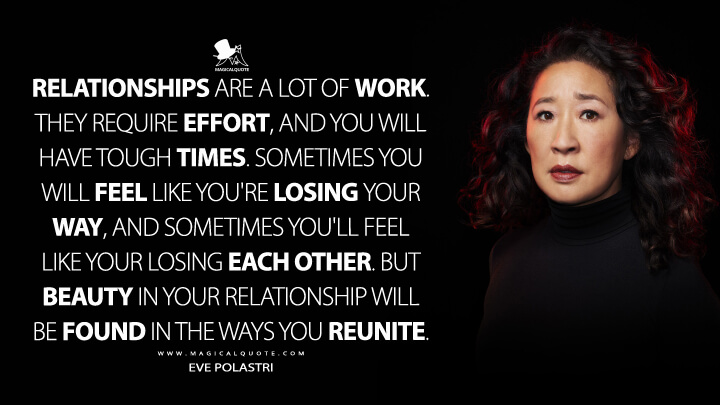 Relationships are a lot of work. They require effort, and you will have tough times. Sometimes you will feel like you're losing your way, and sometimes you'll feel like your losing each other. But beauty in your relationship will be found in the ways you reunite. - Eve Polastri (Killing Eve Quotes)