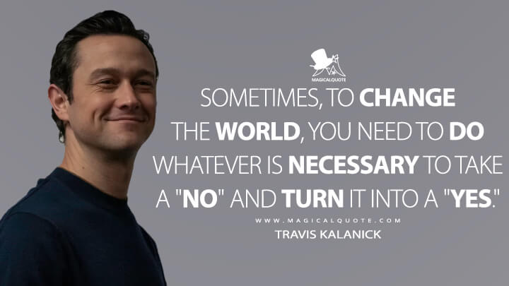 Sometimes, to change the world, you need to do whatever is necessary to take a "no" and turn it into a "yes." - Travis Kalanick (Super Pumped: The Battle for Uber Quotes)