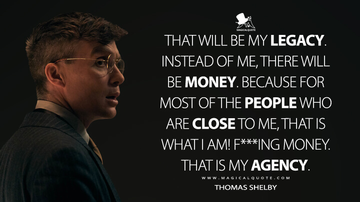 That will be my legacy. Instead of me, there will be money. Because for most of the people who are close to me, that is what I am! F***ing money. That is my agency. - Thomas Shelby (Peaky Blinders Quotes)