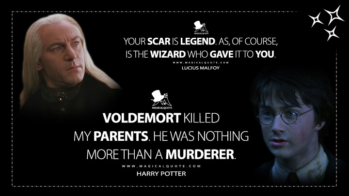 Your scar is legend. As, of course, is the wizard who gave it to you. - Lucius Malfoy Voldemort killed my parents. He was nothing more than a murderer. - Harry Potter (Harry Potter and the Chamber of Secrets Quotes)