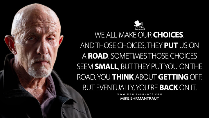 We all make our choices. And those choices, they put us on a road. Sometimes those choices seem small, but they put you on the road. You think about getting off. But eventually, you're back on it. - Mike Ehrmantraut (Better Call Saul Quotes)