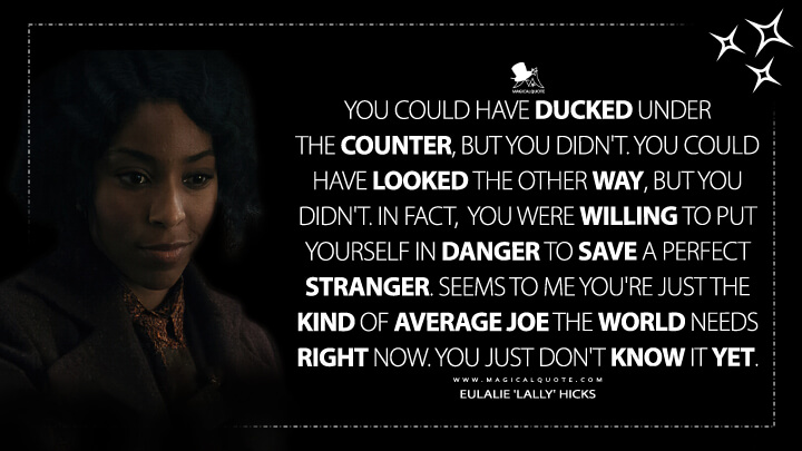 You could have ducked under the counter, but you didn't. You could have looked the other way, but you didn't. In fact, you were willing to put yourself in danger to save a perfect stranger. Seems to me you're just the kind of average Joe the world needs right now. You just don't know it yet. - Eulalie 'Lally' Hicks (Fantastic Beasts 3: The Secrets of Dumbledore Quotes)