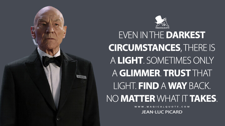 Even in the darkest circumstances, there is a light. Sometimes only a glimmer. Trust that light. Find a way back. No matter what it takes. - Jean-Luc Picard (Star Trek: Picard Quotes)