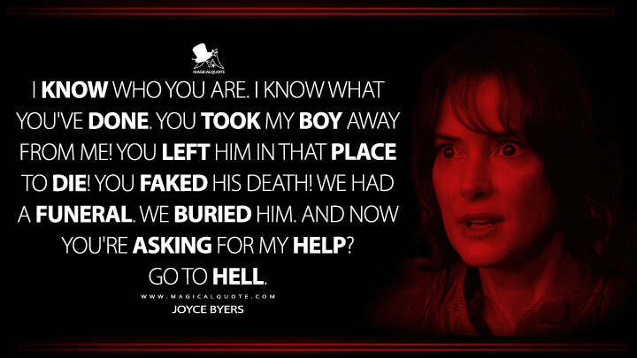 I know who you are. I know what you've done. You took my boy away from me! You left him in that place to die! You faked his death! We had a funeral. We buried him. And now you're asking for my help? Go to hell. - Joyce Byers (Stranger Things Netflix Quotes)