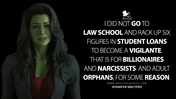 I did not go to law school and rack up six figures in student loans to become a vigilante. That is for billionaires and narcissists. And adult orphans, for some reason. - Jennifer Walters (She-Hulk: Attorney at Law Quotes)