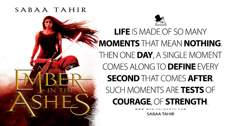 Life is made of so many moments that mean nothing. Then one day, a single moment comes along to define every second that comes after. Such moments are tests of courage, of strength. - Sabaa Tahir (An Ember in the Ashes Quotes)
