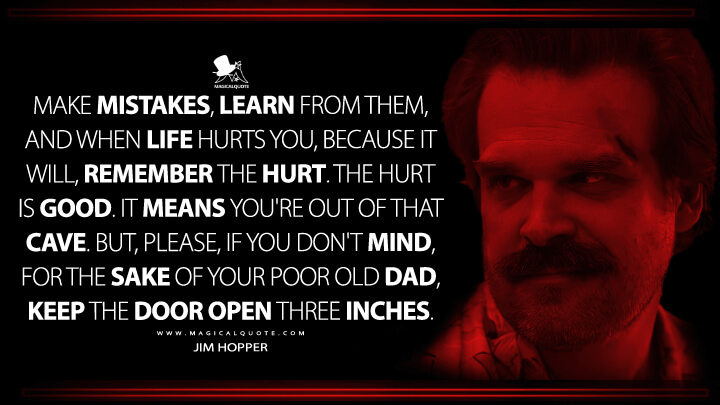 Make mistakes, learn from them, and when life hurts you, because it will, remember the hurt. The hurt is good. It means you're out of that cave. But, please, if you don't mind, for the sake of your poor old dad, keep the door open three inches. - Jim Hopper (Stranger Things Netflix Quotes)