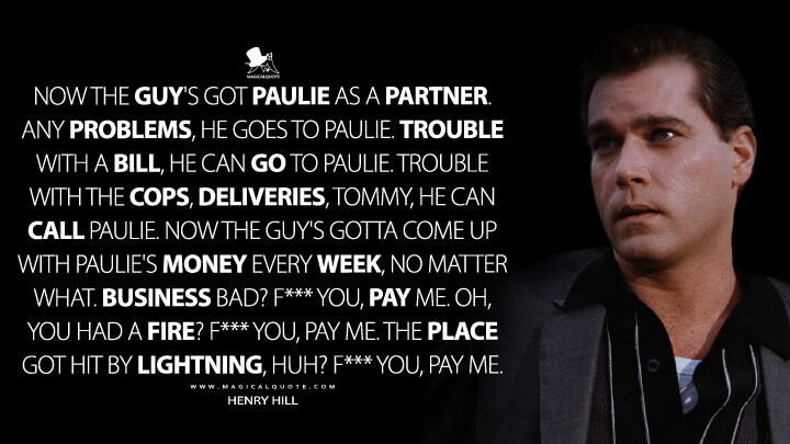 Now the guy's got Paulie as a partner. Any problems, he goes to Paulie. Trouble with a bill, he can go to Paulie. Trouble with the cops, deliveries, Tommy, he can call Paulie. Now the guy's gotta come up with Paulie's money every week, no matter what. Business bad? F*** you, pay me. Oh, you had a fire? F*** you, pay me. The place got hit by lightning, huh? F*** you, pay me. - Henry Hill (Goodfellas Quotes)