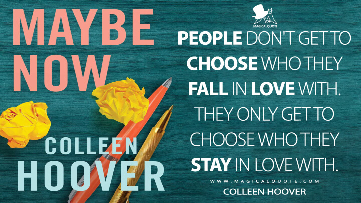 People don't get to choose who they fall in love with. They only get to choose who they stay in love with. - Colleen Hoover (Maybe Someday Quotes)