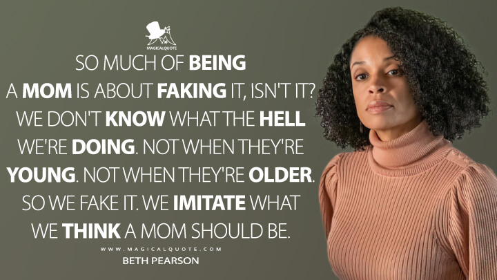 So much of being a mom is about faking it, isn't it? We don't know what the hell we're doing. Not when they're young. Not when they're older. So we fake it. We imitate what we think a mom should be. - Beth Pearson (This Is Us Quotes)