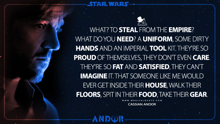 What? To steal from the Empire? What do you need? A uniform, some dirty hands and an Imperial tool kit. They're so proud of themselves, they don't even care. They're so fat and satisfied, they can't imagine it. That someone like me would ever get inside their house, walk their floors, spit in their food, take their gear. - Cassian Andor (Andor TV Series Quotes)