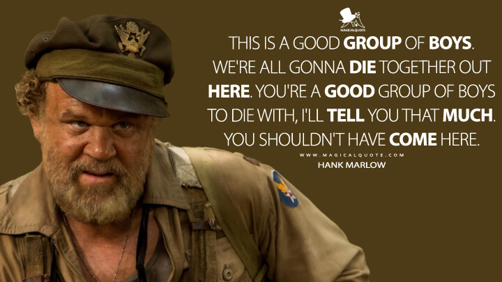 This is a good group of boys. We're all gonna die together out here. You're a good group of boys to die with, I'll tell you that much. You shouldn't have come here. - Hank Marlow (Kong: Skull Island Quotes)