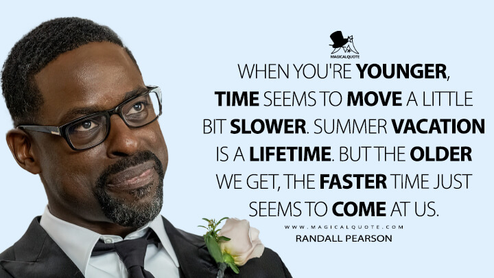 When you're younger, time seems to move a little bit slower. Summer vacation is a lifetime. But the older we get, the faster time just seems to come at us. - Randall Pearson (This Is Us Quotes)