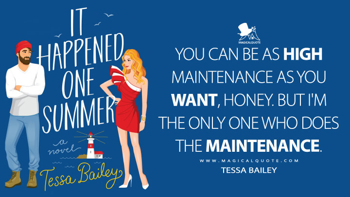 You can be as high maintenance as you want, honey. But I'm the only one who does the maintenance. - Tessa Bailey (It Happened One Summer Quotes)