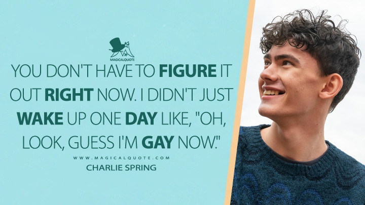 You don't have to figure it out right now. I didn't just wake up one day like, "Oh, look, guess I'm gay now." - Charlie Spring (Heartstopper Netflix Quotes)