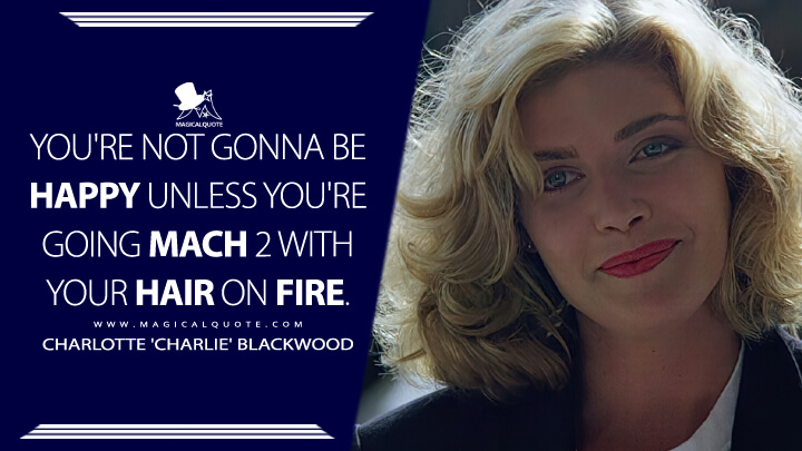 You're not gonna be happy unless you're going Mach 2 with your hair on fire. - Charlotte 'Charlie' Blackwood (Top Gun 1986 Quotes)