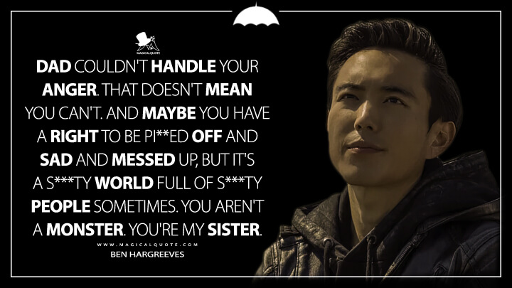 Dad couldn't handle your anger. That doesn't mean you can't. And maybe you have a right to be pi**ed off and sad and messed up, but it's a s***ty world full of s***ty people sometimes. You aren't a monster. You're my sister. - Ben Hargreeves (The Umbrella Academy Netflix Quotes)