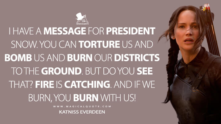 I have a message for President Snow. You can torture us and bomb us and burn our districts to the ground. But do you see that? Fire is catching. And if we burn, you burn with us! - Katniss Everdeen (The Hunger Games: Mockingjay - Part 1 Quotes)