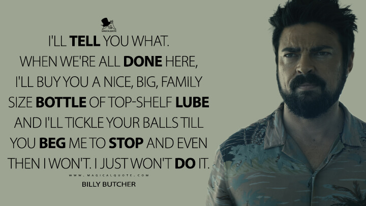 I'll tell you what. When we're all done here, I'll buy you a nice, big, family size bottle of top-shelf lube and I'll tickle your balls till you beg me to stop and even then I won't. I just won't do it. - Billy Butcher (The Boys Amazon Quotes)