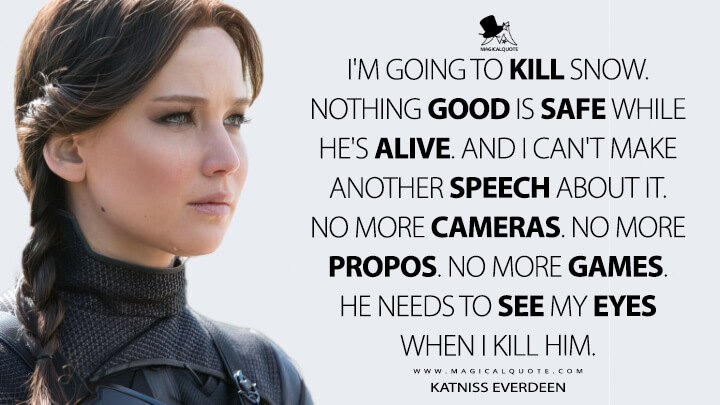 I'm going to kill Snow. Nothing good is safe while he's alive. And I can't make another speech about it. No more cameras. No more propos. No more games. He needs to see my eyes when I kill him. - Katniss Everdeen (The Hunger Games: Mockingjay - Part 2 Quotes)