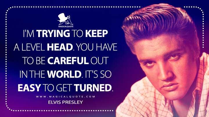 I'm trying to keep a level head. You have to be careful out in the world. It's so easy to get turned. - Elvis Presley Quotes