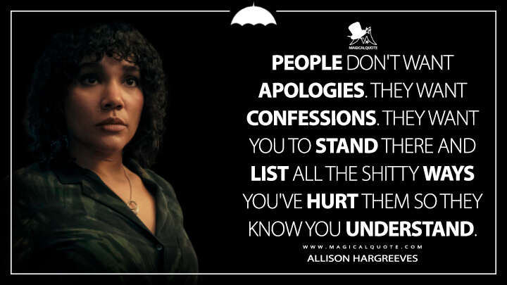 People don't want apologies. They want confessions. They want you to stand there and list all the shitty ways you've hurt them so they know you understand. - Allison Hargreeves (The Umbrella Academy Netflix Quotes)