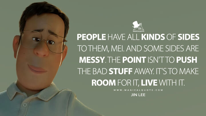 People have all kinds of sides to them, Mei. And some sides are messy. The point isn't to push the bad stuff away. It's to make room for it, live with it. - Jin Lee (Turning Red 2022 Quotes)