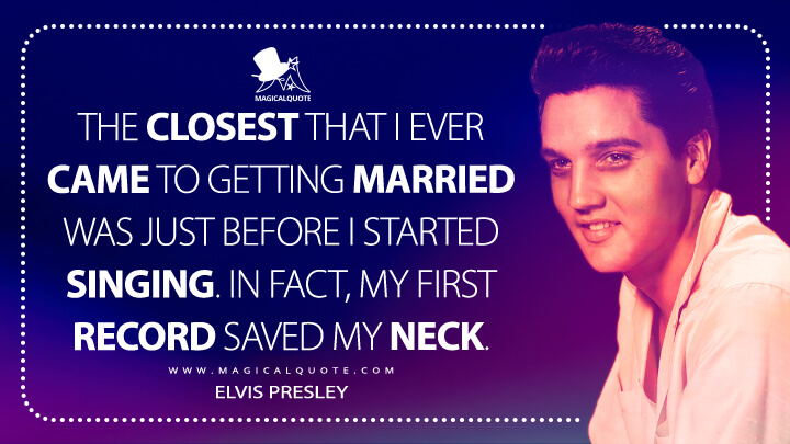 The closest that I ever came to getting married was just before I started singing. In fact, my first record saved my neck. - Elvis Presley Quotes