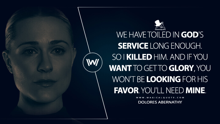 We have toiled in God's service long enough. So I killed Him. And if you want to get to Glory, you won't be looking for His favor. You'll need mine. - Dolores Abernathy (Westworld HBO Quotes)