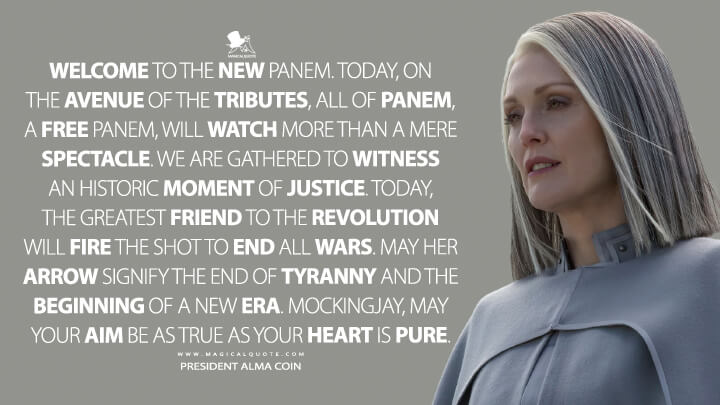 Welcome to the new Panem. Today, on the avenue of the tributes, all of Panem, a free Panem, will watch more than a mere spectacle. We are gathered to witness an historic moment of justice. Today, the greatest friend to the revolution will fire the shot to end all wars. May her arrow signify the end of tyranny and the beginning of a new era. Mockingjay, may your aim be as true as your heart is pure. - President Alma Coin (The Hunger Games: Mockingjay - Part 2 Quotes)