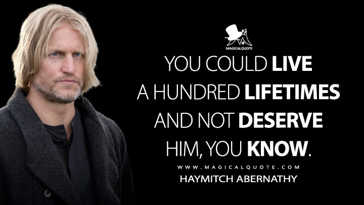 You could live a hundred lifetimes and not deserve him, you know. - Haymitch Abernathy (The Hunger Games: Catching Fire Quotes)