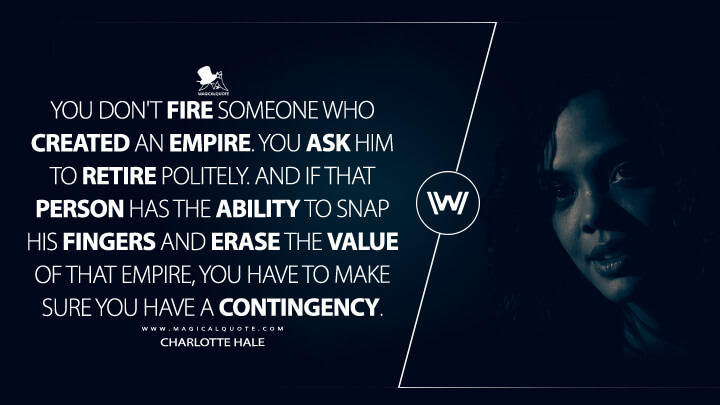 You don't fire someone who created an empire. You ask him to retire politely. And if that person has the ability to snap his fingers and erase the value of that empire, you have to make sure you have a contingency. - Charlotte Hale (Westworld HBO Quotes)