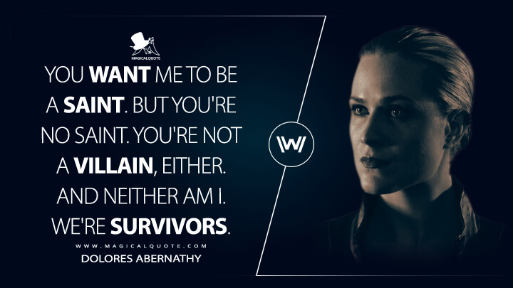 You want me to be a saint. But you're no saint. You're not a villain, either. And neither am I. We're survivors. - Dolores Abernathy (Westworld HBO Quotes)