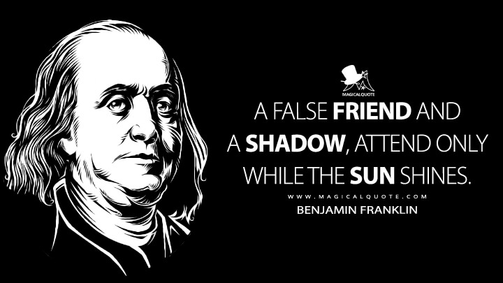 A false Friend and a Shadow, attend only while the Sun shines. - Benjamin Franklin (Poor Richard Improved Quotes)