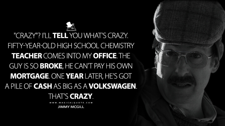 "Crazy"? I'll tell you what's crazy. Fifty-year-old high school chemistry teacher comes into my office. The guy is so broke, he can't pay his own mortgage. One year later, he's got a pile of cash as big as a Volkswagen. That's crazy. - Jimmy McGill (Better Call Saul Quotes)